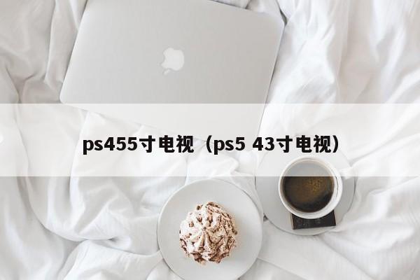 ps455寸电视（ps5 43寸电视）