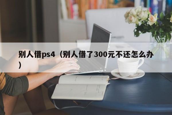 别人借ps4（别人借了300元不还怎么办）