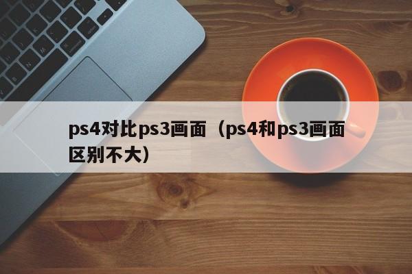 ps4对比ps3画面（ps4和ps3画面区别不大）