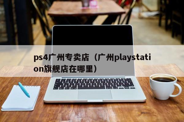 ps4广州专卖店（广州playstation旗舰店在哪里）