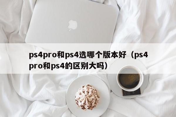 ps4pro和ps4选哪个版本好（ps4pro和ps4的区别大吗）