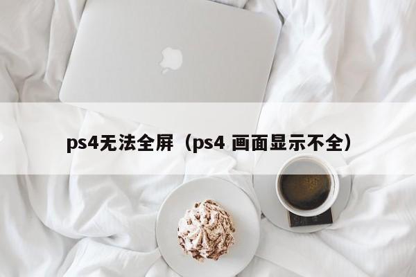 ps4无法全屏（ps4 画面显示不全）