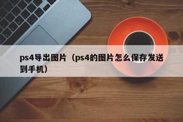 ps4导出图片（ps4的图片怎么保存发送到手机）