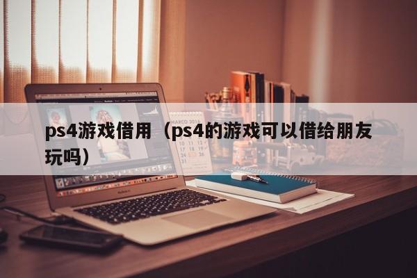 ps4游戏借用（ps4的游戏可以借给朋友玩吗）