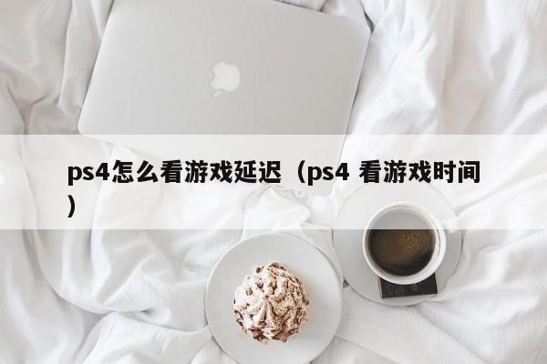 ps4怎么看游戏延迟（ps4 看游戏时间）