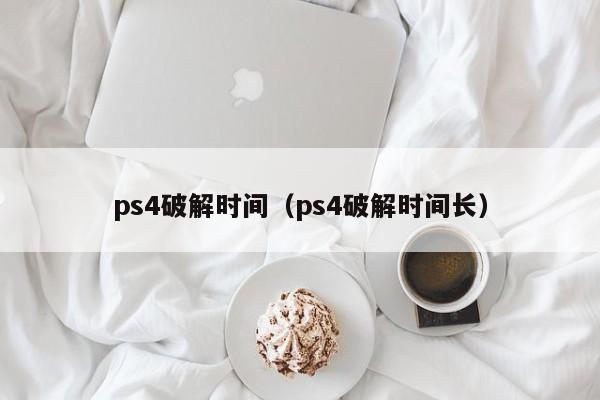 ps4破解时间（ps4破解时间长）