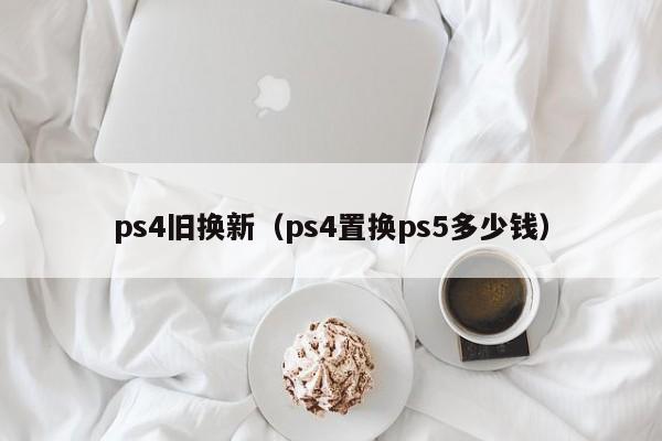 ps4旧换新（ps4置换ps5多少钱）