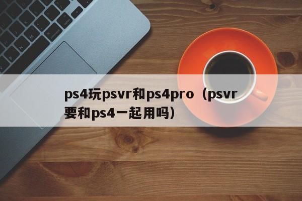 ps4玩psvr和ps4pro（psvr要和ps4一起用吗）