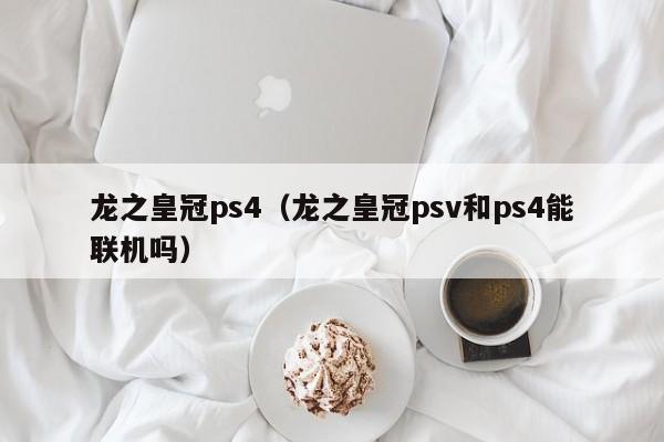 龙之皇冠ps4（龙之皇冠psv和ps4能联机吗）