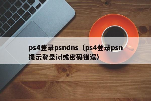 ps4登录psndns（ps4登录psn提示登录id或密码错误）