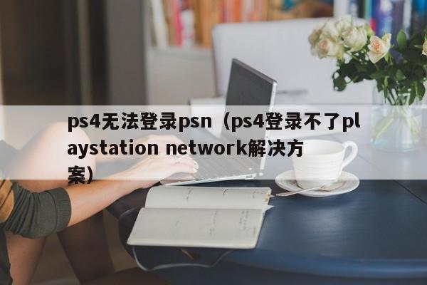 ps4无法登录psn（ps4登录不了playstation network解决方案）