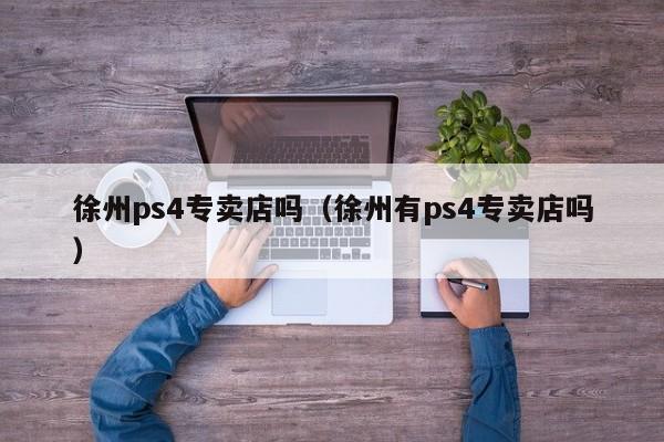 徐州ps4专卖店吗（徐州有ps4专卖店吗）