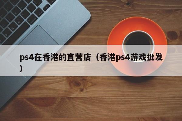 ps4在香港的直营店（香港ps4游戏批发）