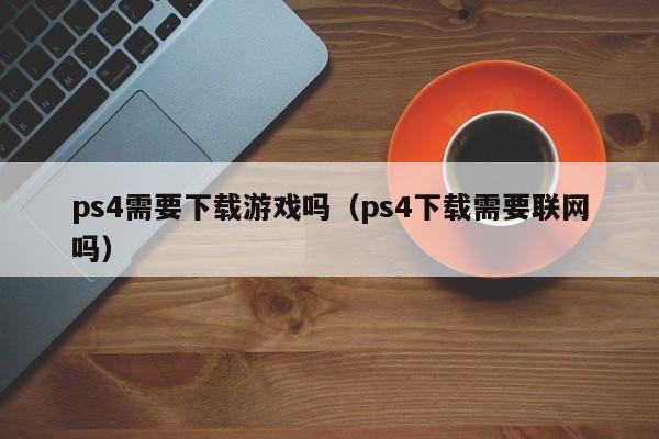 ps4需要下载游戏吗（ps4下载需要联网吗）